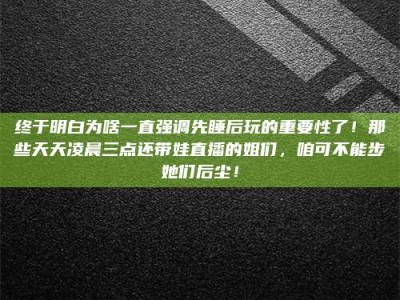 邢台终于明白为啥一直强调先睡后玩的重要性了！那些天天凌晨三点还带娃直播的姐们，咱可不能步她们后尘！